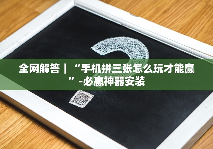 全网解答｜“手机拼三张怎么玩才能赢”-必赢神器安装