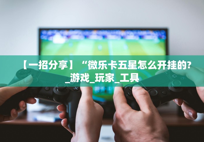 【一招分享】“微乐卡五星怎么开挂的?_游戏_玩家_工具