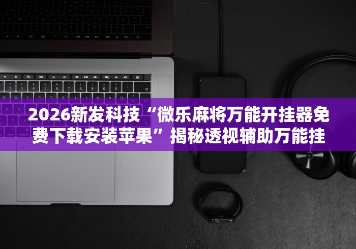 2026新发科技“微乐麻将万能开挂器免费下载安装苹果”揭秘透视辅助万能挂 