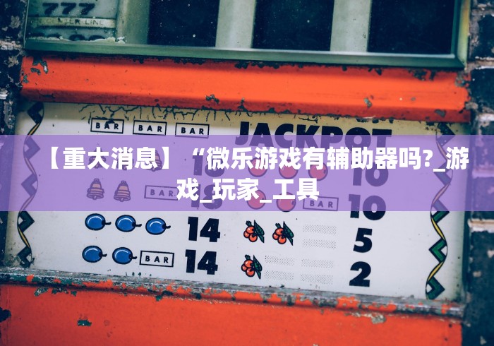 【重大消息】“微乐游戏有辅助器吗?_游戏_玩家_工具